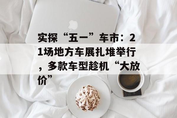 实探“五一”车市：21场地方车展扎堆举行，多款车型趁机“大放价”-第1张图片-