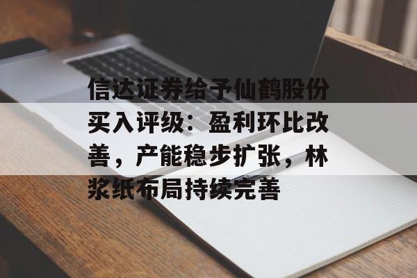 信达证券给予仙鹤股份买入评级：盈利环比改善，产能稳步扩张，林浆纸布局持续完善-第1张图片-