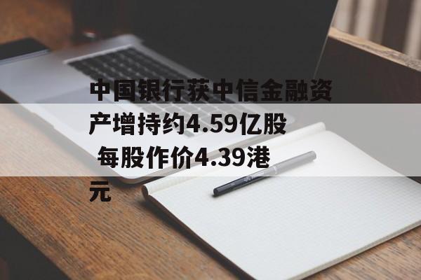 中国银行获中信金融资产增持约4.59亿股 每股作价4.39港元-第1张图片-