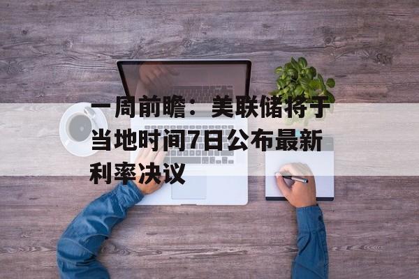 一周前瞻：美联储将于当地时间7日公布最新利率决议-第1张图片-