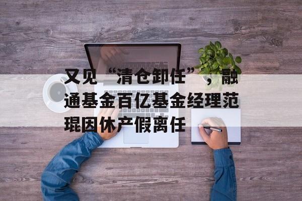 又见“清仓卸任”，融通基金百亿基金经理范琨因休产假离任-第1张图片-