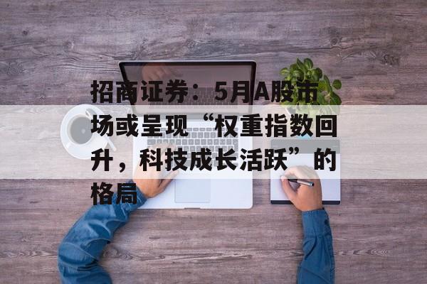 招商证券：5月A股市场或呈现“权重指数回升，科技成长活跃”的格局-第1张图片-