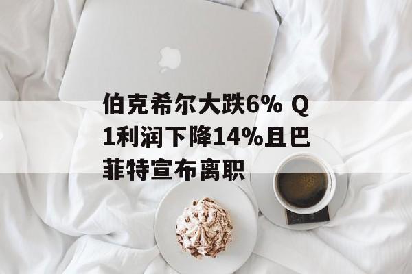 伯克希尔大跌6% Q1利润下降14%且巴菲特宣布离职-第1张图片-