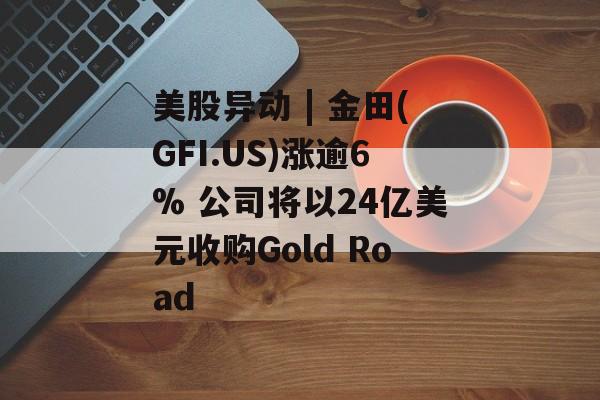 美股异动 | 金田(GFI.US)涨逾6% 公司将以24亿美元收购Gold Road-第1张图片-