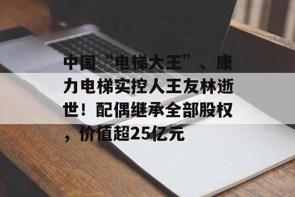 中国“电梯大王”、康力电梯实控人王友林逝世！配偶继承全部股权，价值超25亿元-第1张图片-