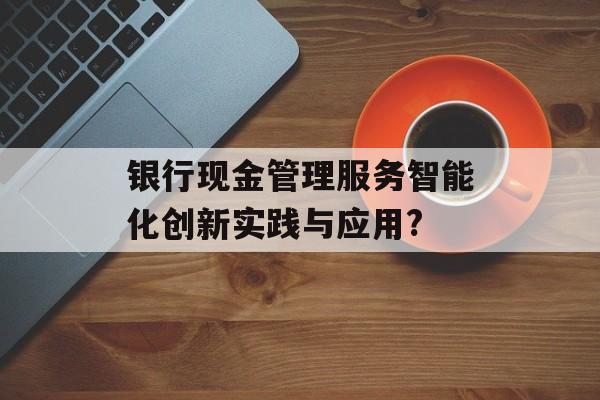 银行现金管理服务智能化创新实践与应用?-第1张图片-