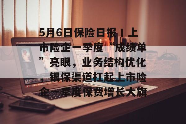 5月6日保险日报丨上市险企一季度“成绩单”亮眼，业务结构优化，银保渠道扛起上市险企一季度保费增长大旗-第1张图片-