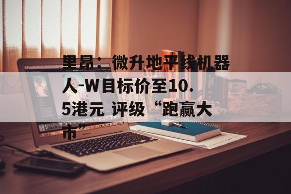 里昂：微升地平线机器人-W目标价至10.5港元 评级“跑赢大市”-第1张图片-