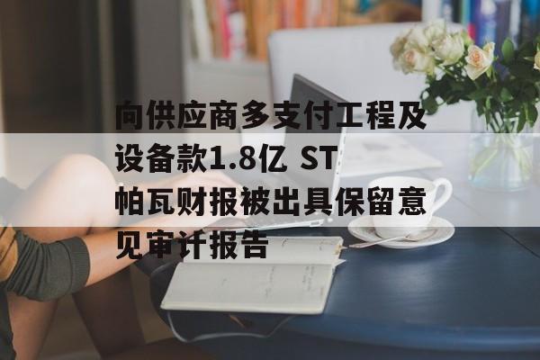 向供应商多支付工程及设备款1.8亿 ST帕瓦财报被出具保留意见审计报告-第1张图片-