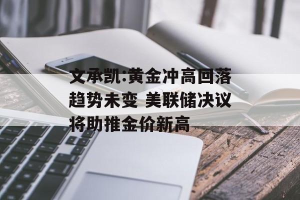 文承凯:黄金冲高回落趋势未变 美联储决议将助推金价新高-第1张图片-