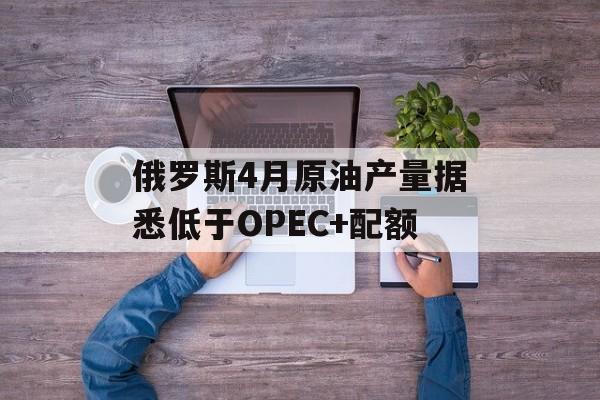 俄罗斯4月原油产量据悉低于OPEC+配额-第1张图片-