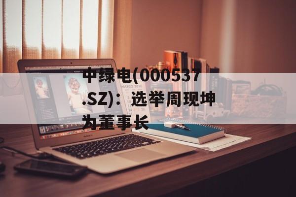 中绿电(000537.SZ)：选举周现坤为董事长-第1张图片-