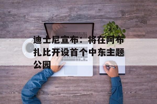 迪士尼宣布：将在阿布扎比开设首个中东主题公园-第1张图片-