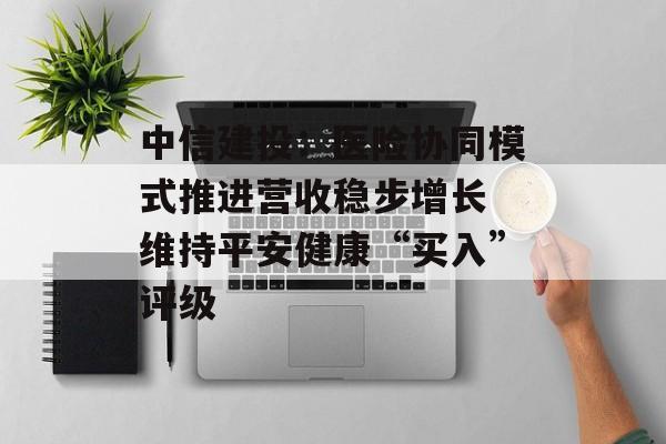 中信建投：医险协同模式推进营收稳步增长 维持平安健康“买入”评级-第1张图片-