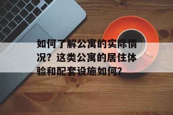 如何了解公寓的实际情况？这类公寓的居住体验和配套设施如何？-第1张图片-