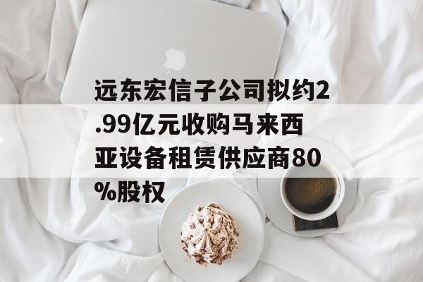 远东宏信子公司拟约2.99亿元收购马来西亚设备租赁供应商80%股权-第1张图片-