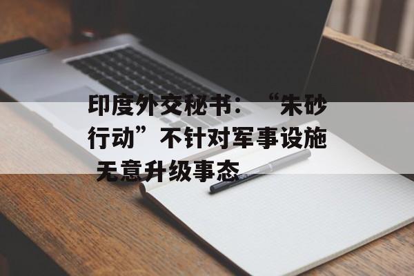 印度外交秘书：“朱砂行动”不针对军事设施 无意升级事态-第1张图片-