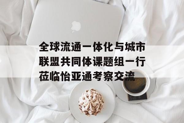 全球流通一体化与城市联盟共同体课题组一行莅临怡亚通考察交流-第1张图片-