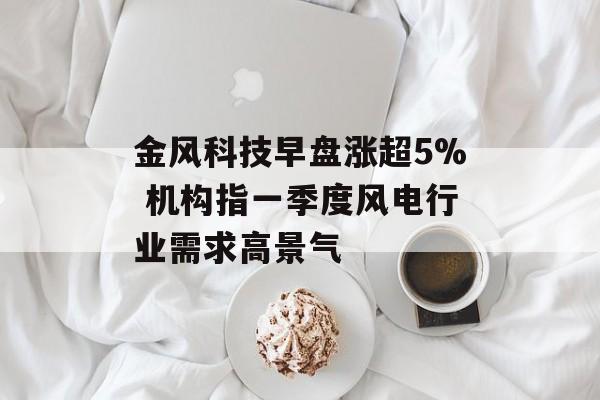 金风科技早盘涨超5% 机构指一季度风电行业需求高景气-第1张图片-