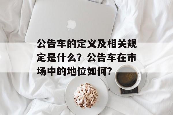 公告车的定义及相关规定是什么？公告车在市场中的地位如何？-第1张图片-