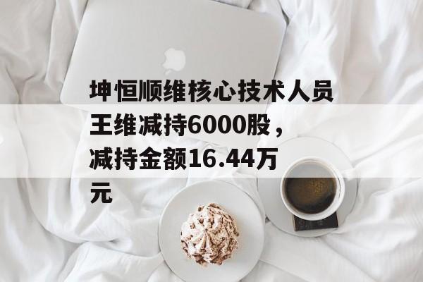 坤恒顺维核心技术人员王维减持6000股，减持金额16.44万元-第1张图片-