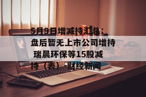 5月9日增减持汇总：盘后暂无上市公司增持 瑞晨环保等15股减持（表）-财经新闻-第1张图片-