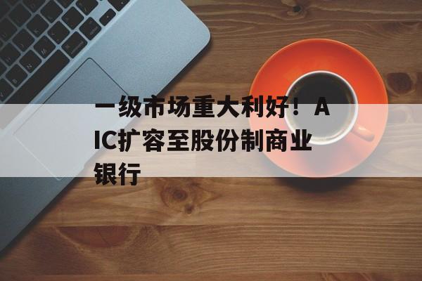一级市场重大利好！AIC扩容至股份制商业银行-第1张图片-