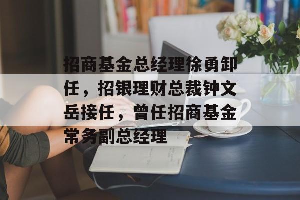招商基金总经理徐勇卸任，招银理财总裁钟文岳接任，曾任招商基金常务副总经理-第1张图片-