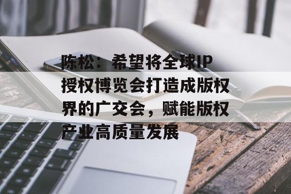 陈松：希望将全球IP授权博览会打造成版权界的广交会，赋能版权产业高质量发展-第1张图片-