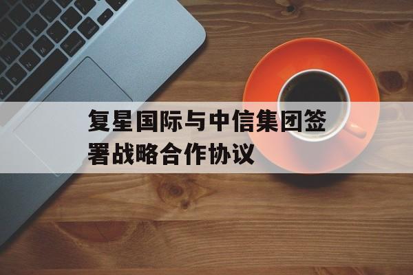 复星国际与中信集团签署战略合作协议-第1张图片-