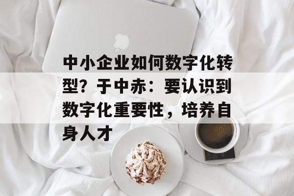 中小企业如何数字化转型？于中赤：要认识到数字化重要性，培养自身人才-第1张图片-