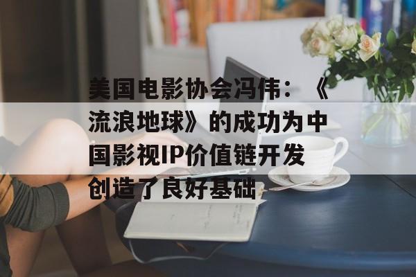 美国电影协会冯伟：《流浪地球》的成功为中国影视IP价值链开发创造了良好基础-第1张图片-