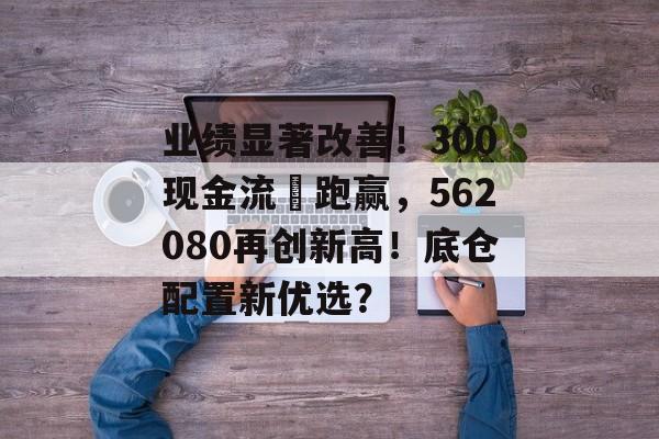 业绩显著改善！300现金流叒跑赢，562080再创新高！底仓配置新优选？-第1张图片-