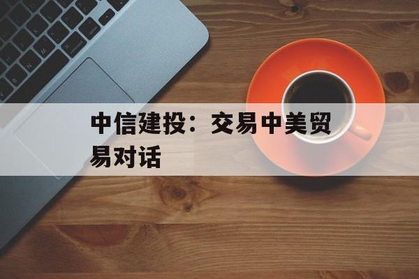 中信建投：交易中美贸易对话-第1张图片-