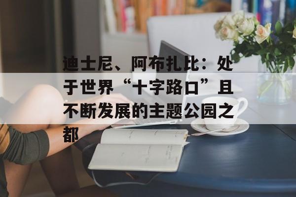 迪士尼、阿布扎比：处于世界“十字路口”且不断发展的主题公园之都-第1张图片-
