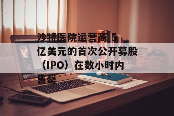 沙特医院运营商 5 亿美元的首次公开募股（IPO）在数小时内售罄-第1张图片-