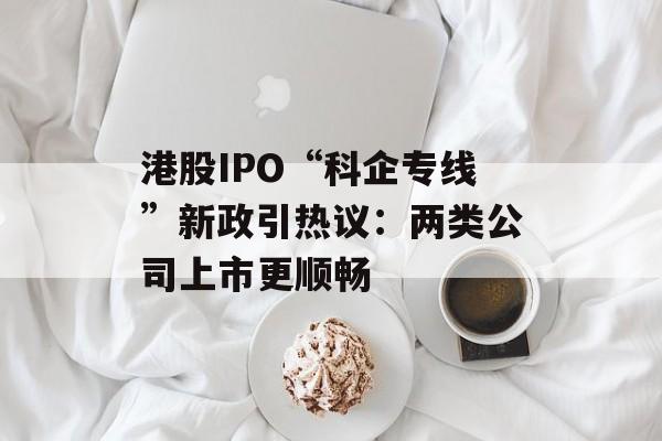 港股IPO“科企专线”新政引热议：两类公司上市更顺畅-第1张图片-