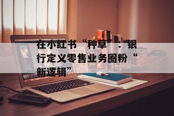 在小红书“种草”：银行定义零售业务圈粉“新逻辑”-第1张图片-