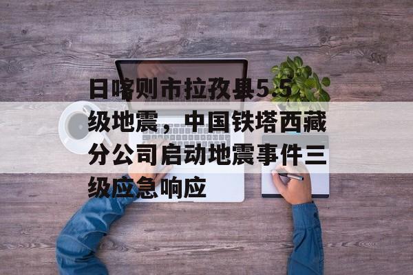 日喀则市拉孜县5.5级地震，中国铁塔西藏分公司启动地震事件三级应急响应-第1张图片-