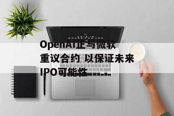 OpenAI正与微软重议合约 以保证未来IPO可能性-第1张图片-