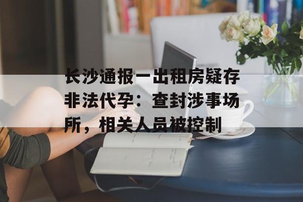 长沙通报一出租房疑存非法代孕：查封涉事场所，相关人员被控制-第1张图片-