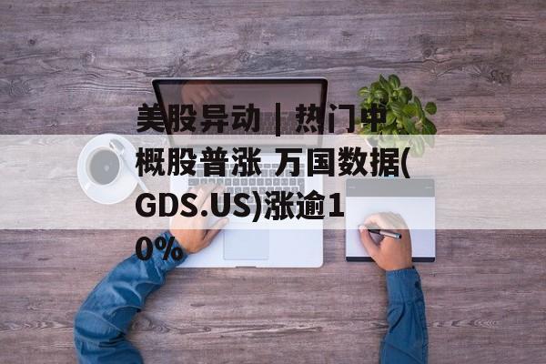 美股异动 | 热门中概股普涨 万国数据(GDS.US)涨逾10%-第1张图片-