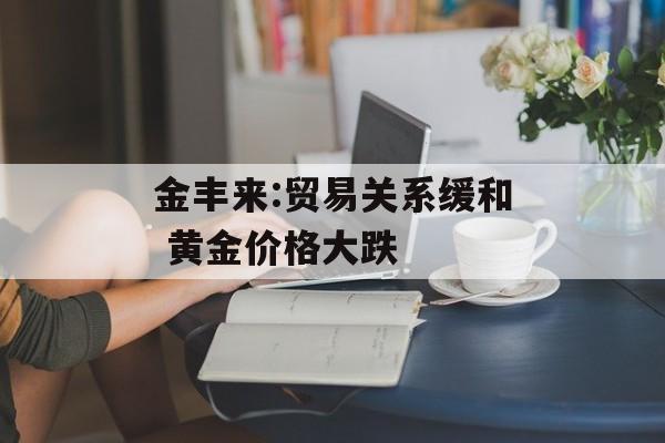金丰来:贸易关系缓和 黄金价格大跌-第1张图片-