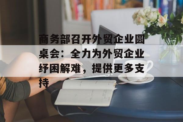 商务部召开外贸企业圆桌会：全力为外贸企业纾困解难，提供更多支持-第1张图片-