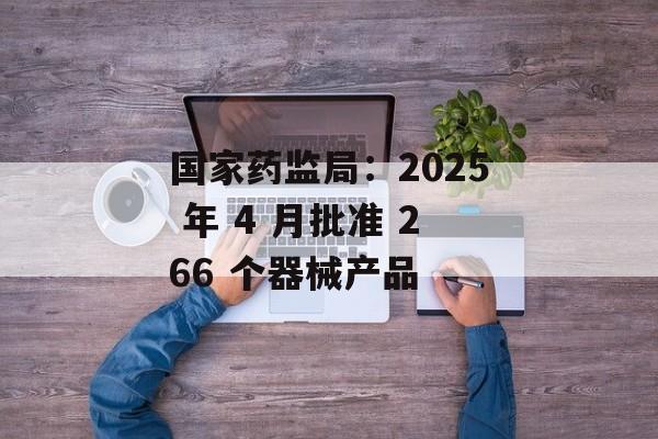 国家药监局：2025 年 4 月批准 266 个器械产品-第1张图片-