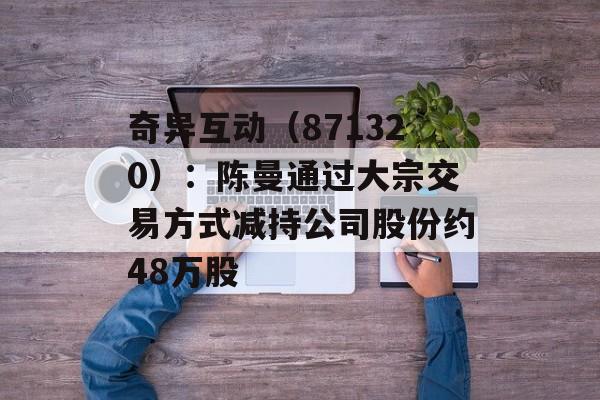 奇异互动（871320）：陈曼通过大宗交易方式减持公司股份约48万股-第1张图片-