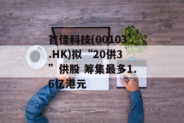 首佳科技(00103.HK)拟“20供3”供股 筹集最多1.6亿港元-第1张图片-