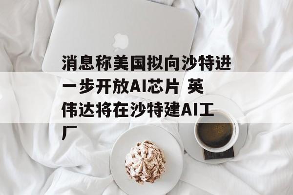 消息称美国拟向沙特进一步开放AI芯片 英伟达将在沙特建AI工厂-第1张图片-