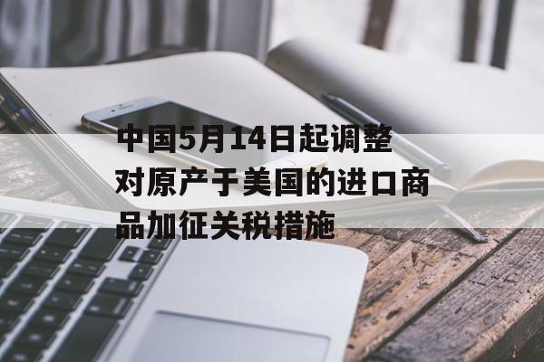 中国5月14日起调整对原产于美国的进口商品加征关税措施-第1张图片-