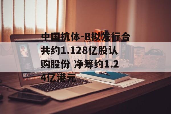 中国抗体-B拟发行合共约1.128亿股认购股份 净筹约1.24亿港元-第1张图片-